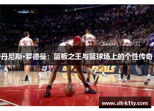 丹尼斯·罗德曼：篮板之王与篮球场上的个性传奇