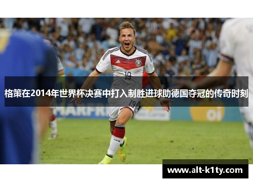 格策在2014年世界杯决赛中打入制胜进球助德国夺冠的传奇时刻