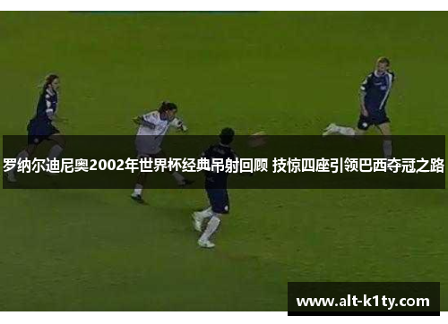 罗纳尔迪尼奥2002年世界杯经典吊射回顾 技惊四座引领巴西夺冠之路
