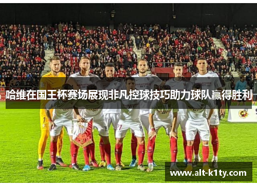 哈维在国王杯赛场展现非凡控球技巧助力球队赢得胜利