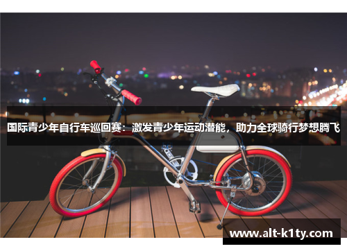 国际青少年自行车巡回赛：激发青少年运动潜能，助力全球骑行梦想腾飞