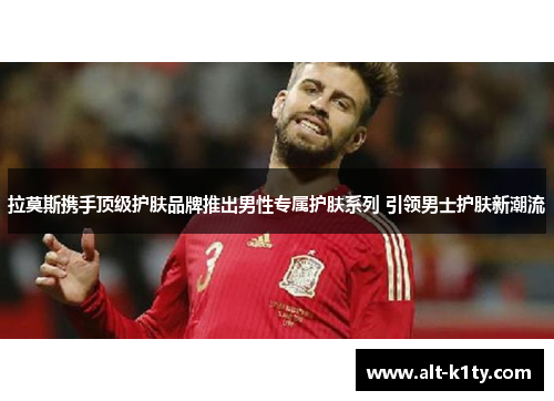 拉莫斯携手顶级护肤品牌推出男性专属护肤系列 引领男士护肤新潮流
