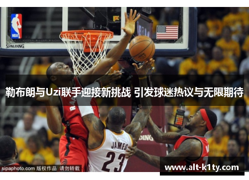勒布朗与Uzi联手迎接新挑战 引发球迷热议与无限期待