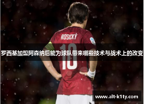 罗西基加盟阿森纳后能为球队带来哪些技术与战术上的改变