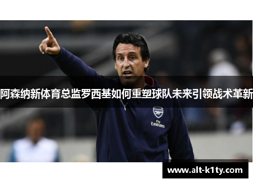阿森纳新体育总监罗西基如何重塑球队未来引领战术革新