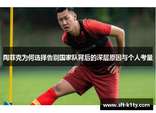 陶菲克为何选择告别国家队背后的深层原因与个人考量