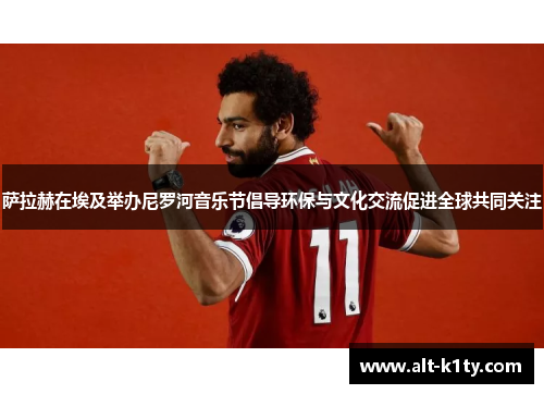 萨拉赫在埃及举办尼罗河音乐节倡导环保与文化交流促进全球共同关注